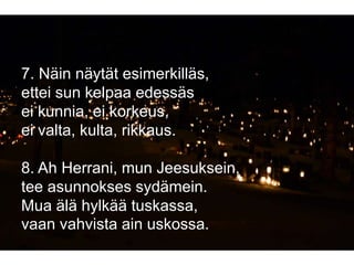 7. Näin näytät esimerkilläs,
ettei sun kelpaa edessäs
ei kunnia, ei korkeus,
ei valta, kulta, rikkaus.
8. Ah Herrani, mun Jeesuksein,
tee asunnokses sydämein.
Mua älä hylkää tuskassa,
vaan vahvista ain uskossa.
 