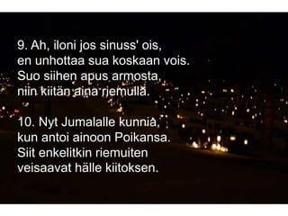 9. Ah, iloni jos sinuss' ois,
en unhottaa sua koskaan vois.
Suo siihen apus armosta,
niin kiitän aina riemulla.
10. Nyt Jumalalle kunnia,
kun antoi ainoon Poikansa.
Siit enkelitkin riemuiten
veisaavat hälle kiitoksen.
 