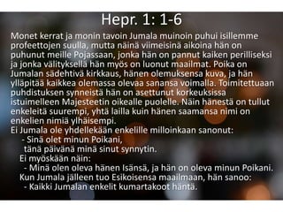 Hepr. 1: 1-6
Monet kerrat ja monin tavoin Jumala muinoin puhui isillemme
profeettojen suulla, mutta näinä viimeisinä aikoina hän on
puhunut meille Pojassaan, jonka hän on pannut kaiken perilliseksi
ja jonka välityksellä hän myös on luonut maailmat. Poika on
Jumalan sädehtivä kirkkaus, hänen olemuksensa kuva, ja hän
ylläpitää kaikkea olemassa olevaa sanansa voimalla. Toimitettuaan
puhdistuksen synneistä hän on asettunut korkeuksissa
istuimelleen Majesteetin oikealle puolelle. Näin hänestä on tullut
enkeleitä suurempi, yhtä lailla kuin hänen saamansa nimi on
enkelien nimiä ylhäisempi.
Ei Jumala ole yhdellekään enkelille milloinkaan sanonut:
- Sinä olet minun Poikani,
tänä päivänä minä sinut synnytin.
Ei myöskään näin:
- Minä olen oleva hänen Isänsä, ja hän on oleva minun Poikani.
Kun Jumala jälleen tuo Esikoisensa maailmaan, hän sanoo:
- Kaikki Jumalan enkelit kumartakoot häntä.
 