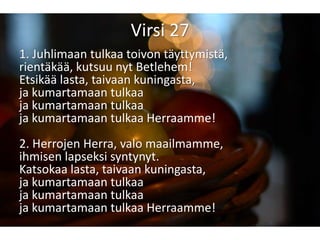 Virsi 27
1. Juhlimaan tulkaa toivon täyttymistä,
rientäkää, kutsuu nyt Betlehem!
Etsikää lasta, taivaan kuningasta,
ja kumartamaan tulkaa
ja kumartamaan tulkaa
ja kumartamaan tulkaa Herraamme!
2. Herrojen Herra, valo maailmamme,
ihmisen lapseksi syntynyt.
Katsokaa lasta, taivaan kuningasta,
ja kumartamaan tulkaa
ja kumartamaan tulkaa
ja kumartamaan tulkaa Herraamme!
 