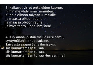 3. Kaikuvat virret enkeleiden kuoron,
niihin me yhdymme riemuiten:
Kunnia olkoon taivaan Jumalalle
ja maassa olkoon rauha
ja maassa olkoon rauha
ja hyvä tahto luona ihmisten!
4. Kirkkaana loistaa meille uusi aamu,
syntymäjuhla on Jeesuksen.
Taivaasta saapui Sana ihmiseksi,
siis kumartamaan tulkaa,
siis kumartamaan tulkaa,
siis kumartamaan tulkaa Herraamme!
 