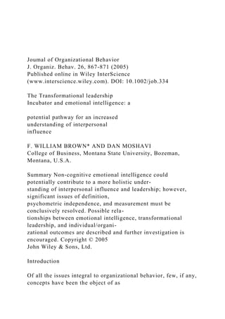 Joumal of Organizational Behavior
J. Organiz. Behav. 26, 867-871 (2005)
Published online in Wiley InterScience
(www.interscience.wiley.com). DOI: 10.1002/job.334
The Transformational leadership
Incubator and emotional intelligence: a
potential pathway for an increased
understanding of interpersonal
influence
F. WILLIAM BROWN* AND DAN MOSHAVI
College of Business, Montana State University, Bozeman,
Montana, U.S.A.
Summary Non-cognitive emotional intelligence could
potentially contribute to a more holistic under-
standing of interpersonal influence and leadership; however,
significant issues of definition,
psychometric independence, and measurement must be
conclusively resolved. Possible rela-
tionships between emotional intelligence, transformational
leadership, and individual/organi-
zational outcomes are described and further investigation is
encouraged. Copyright © 2005
John Wiley & Sons, Ltd.
Introduction
Of all the issues integral to organizational behavior, few, if any,
concepts have been the object of as
 