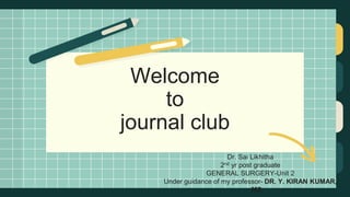 Welcome
to
journal club
Dr. Sai Likhitha
2nd yr post graduate
GENERAL SURGERY-Unit 2
Under guidance of my professor- DR. Y. KIRAN KUMAR,
MS
 