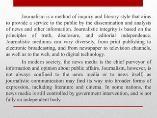 Journalism is a method of inquiry and literary style that aims
to provide a service to the public by the dissemination and analysis
of news and other information. Journalistic integrity is based on the
principles of truth, disclosure, and editorial independence.
Journalistic mediums can vary diversely, from print publishing to
electronic broadcasting, and from newspaper to television channels,
as well as to the web, and to digital technology.
In modern society, the news media is the chief purveyor of
information and opinion about public affairs. Journalism, however, is
not always confined to the news media or to news itself, as
journalistic communication may find its way into broader forms of
expression, including literature and cinema. In some nations, the
news media is still controlled by government intervention, and is not
fully an independent body.
 