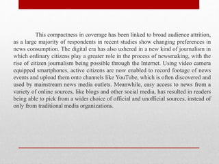 This compactness in coverage has been linked to broad audience attrition,
as a large majority of respondents in recent studies show changing preferences in
news consumption. The digital era has also ushered in a new kind of journalism in
which ordinary citizens play a greater role in the process of newsmaking, with the
rise of citizen journalism being possible through the Internet. Using video camera
equipped smartphones, active citizens are now enabled to record footage of news
events and upload them onto channels like YouTube, which is often discovered and
used by mainstream news media outlets. Meanwhile, easy access to news from a
variety of online sources, like blogs and other social media, has resulted in readers
being able to pick from a wider choice of official and unofficial sources, instead of
only from traditional media organizations.
 