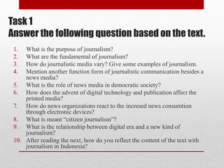 Task 1
Answer the following question based on the text.
1. What is the purpose of journalism?
2. What are the fundamental of journalism?
3. How do journalistic media vary? Give some examples of journalism.
4. Mention another function form of journalistic communication besides a
news media?
5. What is the role of news media in democratic society?
6. How does the advent of digital technology and publication affect the
printed media?
7. How do news organizations react to the incresed news consumtion
through electronic devices?
8. What is meant “citizen journalism”?
9. What is the relationship between digital era and a new kind of
journalism?
10. After reading the next, how do you reflect the content of the text with
journalism in Indonesia?
 