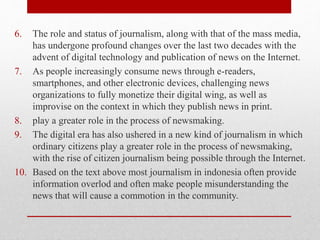 6. The role and status of journalism, along with that of the mass media,
has undergone profound changes over the last two decades with the
advent of digital technology and publication of news on the Internet.
7. As people increasingly consume news through e-readers,
smartphones, and other electronic devices, challenging news
organizations to fully monetize their digital wing, as well as
improvise on the context in which they publish news in print.
8. play a greater role in the process of newsmaking.
9. The digital era has also ushered in a new kind of journalism in which
ordinary citizens play a greater role in the process of newsmaking,
with the rise of citizen journalism being possible through the Internet.
10. Based on the text above most journalism in indonesia often provide
information overlod and often make people misunderstanding the
news that will cause a commotion in the community.
 