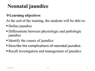 Neonatal jaundice
Learning objectives
At the end of the training, the students will be able to:
 Define jaundice
 Differentiate between physiologic and pathologic
jaundice
 Identify the causes of jaundice
 Describe the complications of neonatal jaundice.
 Recall investigation and management of jaundice
6/4/2022 Y B 1
 