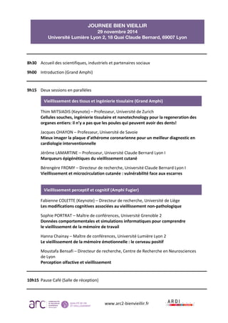 JOURNEE BIEN VIEILLIR 
29 novembre 2014 
Université Lumière Lyon 2, 18 Quai Claude Bernard, 69007 Lyon 
Vieillissement 
des 
tissus 
et 
ingénierie 
tissulaire 
(Grand 
Amphi) 
Vieillissement 
perceptif 
et 
cognitif 
(Amphi 
Fugier) 
www.arc2-­‐bienvieillir.fr 
8h30 
Accueil 
des 
scientifiques, 
industriels 
et 
partenaires 
sociaux 
9h00 
Introduction 
(Grand 
Amphi) 
9h15 
Deux 
sessions 
en 
parallèles 
Thim 
MITSIADIS 
(Keynote) 
– 
Professeur, 
Université 
de 
Zurich 
Cellules 
souches, 
ingénierie 
tissulaire 
et 
nanotechnology 
pour 
la 
regeneration 
des 
organes 
entiers: 
il 
n’y 
a 
pas 
que 
les 
poules 
qui 
peuvent 
avoir 
des 
dents! 
Jacques 
OHAYON 
– 
Professeur, 
Université 
de 
Savoie 
Mieux 
imager 
la 
plaque 
d’athérome 
coronarienne 
pour 
un 
meilleur 
diagnostic 
en 
cardiologie 
interventionnelle 
Jérôme 
LAMARTINE 
– 
Professeur, 
Université 
Claude 
Bernard 
Lyon 
I 
Marqueurs 
épigénétiques 
du 
vieillissement 
cutané 
Bérengère 
FROMY 
– 
Directeur 
de 
recherche, 
Université 
Claude 
Bernard 
Lyon 
I 
Vieillissement 
et 
microcirculation 
cutanée 
: 
vulnérabilité 
face 
aux 
escarres 
Fabienne 
COLETTE 
(Keynote) 
– 
Directeur 
de 
recherche, 
Université 
de 
Liège 
Les 
modifications 
cognitives 
associées 
au 
vieillissement 
non-­‐pathologique 
Sophie 
PORTRAT 
– 
Maître 
de 
conférences, 
Université 
Grenoble 
2 
Données 
comportementales 
et 
simulations 
informatiques 
pour 
comprendre 
le 
vieillissement 
de 
la 
mémoire 
de 
travail 
Hanna 
Chainay 
– 
Maître 
de 
conférences, 
Université 
Lumière 
Lyon 
2 
Le 
vieillissement 
de 
la 
mémoire 
émotionnelle 
: 
le 
cerveau 
positif 
Moustafa 
Bensafi 
– 
Directeur 
de 
recherche, 
Centre 
de 
Recherche 
en 
Neurosciences 
de 
Lyon 
Perception 
olfactive 
et 
vieillissement 
10h15 
Pause 
Café 
(Salle 
de 
réception) 
 
