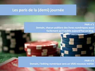 Les paris de la (demi) journée PARI n°1 Demain, chacun publiera des livres numériques aussi facilement qu’il publie aujourd’hui un blog. PARI n°2 Demain, l’éditing numérique sera un VRAI nouveau métier 