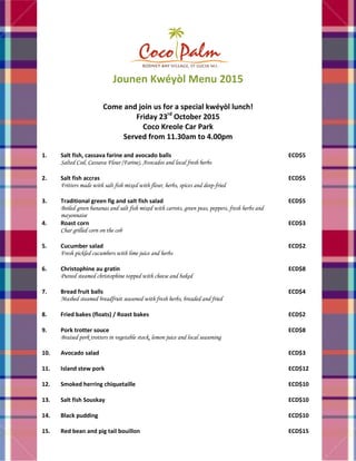 Jounen Kwéyòl Menu 2015
Come and join us for a special kwéyòl lunch!
Friday 23rd
October 2015
Coco Kreole Car Park
Served from 11.30am to 4.00pm
1. Salt fish, cassava farine and avocado balls
Salted Cod, Cassava Flour (Farine), Avocados and local fresh herbs
ECD$5
2. Salt fish accras
Fritters made with salt fish mixed with flour, herbs, spices and deep-fried
ECD$5
3. Traditional green fig and salt fish salad
Boiled green bananas and salt fish mixed with carrots, green peas, peppers, fresh herbs and
mayonnaise
ECD$5
4. Roast corn
Char grilled corn on the cob
ECD$3
5. Cucumber salad
Fresh pickled cucumbers with lime juice and herbs
ECD$2
6. Christophine au gratin
Pureed steamed christophine topped with cheese and baked
ECD$8
7. Bread fruit balls
Mashed steamed breadfruit seasoned with fresh herbs, breaded and fried
ECD$4
8. Fried bakes (floats) / Roast bakes ECD$2
9. Pork trotter souce
Braised pork trotters in vegetable stock, lemon juice and local seasoning
ECD$8
10. Avocado salad ECD$3
11. Island stew pork ECD$12
12. Smoked herring chiquetaille ECD$10
13. Salt fish Souskay ECD$10
14. Black pudding ECD$10
15. Red bean and pig tail bouillon ECD$15
 
