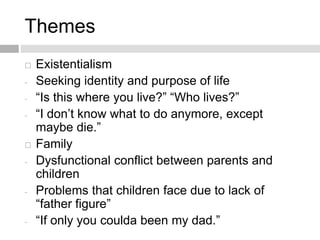 Themes
 Existentialism
- Seeking identity and purpose of life
- “Is this where you live?” “Who lives?”
- “I don’t know what to do anymore, except
maybe die.”
 Family
- Dysfunctional conflict between parents and
children
- Problems that children face due to lack of
“father figure”
- “If only you coulda been my dad.”
 