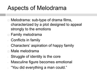 Aspects of Melodrama
 Melodrama: sub-type of drama films,
characterized by a plot designed to appeal
strongly to the emotions
 Family melodrama
- Conflicts in family
- Characters’ aspiration of happy family
 Male melodrama
- Struggle of identity is the core
- Masculine figure becomes emotional
- “You did everything a man could.”
 