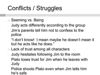 Conflicts / Struggles
 Seeming vs. Being
- Judy acts differently according to the group
- Jim’s parents tell him not to confess to the
police
- “I don’t know! I mean maybe he doesn’t mean it
but he acts like he does.”
 Lack of trust among all characters
- Judy hesitates following Jim to the room
- Plato loses trust for Jim when he leaves with
Judy
- Police shoots Plato even when Jim tells him
he’s safe
 
