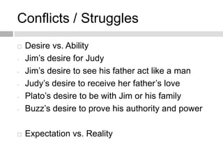 Conflicts / Struggles
 Desire vs. Ability
- Jim’s desire for Judy
- Jim’s desire to see his father act like a man
- Judy’s desire to receive her father’s love
- Plato’s desire to be with Jim or his family
- Buzz’s desire to prove his authority and power
 Expectation vs. Reality
 