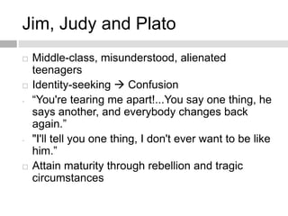 Jim, Judy and Plato
 Middle-class, misunderstood, alienated
teenagers
 Identity-seeking  Confusion
- “You're tearing me apart!...You say one thing, he
says another, and everybody changes back
again.”
- "I'll tell you one thing, I don't ever want to be like
him.”
 Attain maturity through rebellion and tragic
circumstances
 