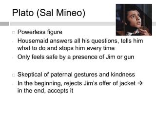 Plato (Sal Mineo)
 Powerless figure
- Housemaid answers all his questions, tells him
what to do and stops him every time
- Only feels safe by a presence of Jim or gun
 Skeptical of paternal gestures and kindness
- In the beginning, rejects Jim’s offer of jacket 
in the end, accepts it
 