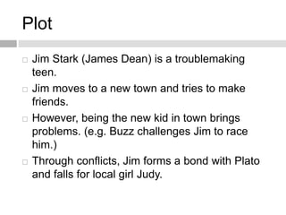 Plot
 Jim Stark (James Dean) is a troublemaking
teen.
 Jim moves to a new town and tries to make
friends.
 However, being the new kid in town brings
problems. (e.g. Buzz challenges Jim to race
him.)
 Through conflicts, Jim forms a bond with Plato
and falls for local girl Judy.
 