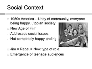 Social Context
 1950s America – Unity of community, everyone
being happy, utopian society
 New Age of Film
- Addresses social issues
- Not completely happy ending
 Jim = Rebel = New type of role
 Emergence of teenage audiences
 