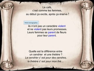 Le café,
c’est comme les femmes,
au début ça excite, après ça énerve !
Quelle est la différence entre
un cendrier et une théière ?
Le cendrier c' est pour des cendres,
la théière c' est pour mon thé...
ils n’ont pas un caractère violent
et ne violent pas leurs promesses.
Leurs femmes se parent de fleurs
pour leur parent.
Petits homographes
 