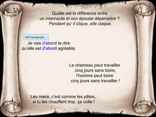 Les mecs, c’est comme les pâtes,
si tu les chauffent trop, ça colle !
Quelle est la différence entre
un internaute et son épouse dépensière ?
Pendant qu' il clique, elle claque.
Je vais d'abord te dire
qu'elle est d'abord agréable.
Petit homographe
Le chameau peut travailler
cinq jours sans boire,
l’homme peut boire
cinq jours sans travailler !
 