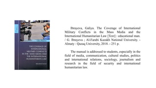 Ibrayeva, Galiya. The Coverage of International
Military Conflicts in the Mass Media and the
International Humanitarian Law [Text] : educational man.
/ G. Ibrayeva ; Al-Farabi Kazakh National University. -
Almaty : Qazaq University, 2018. - 251 p.
The manual is addressed to students, especially in the
field of media, communication, cultural studies, politics
and international relations, sociology, journalism and
research in the field of security and international
humanitarian law.
 