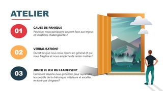 01
CAUSE DE PANIQUE
Pourquoi nous paniquons souvent face aux enjeux
et situations challengeantes?
02
VERBALISATION?
Qu’est-ce que nous nous disons en général et qui
nous fragilise et nous empêche de rester maîtres?
03
JOUER LE JEU DU LEADERSHIP
Comment devons-nous procéder pour reprendre
le contrôle de la rhétorique intérieure et exceller
en tant que dirigeant?
ATELIER
 