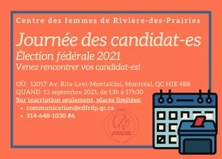 Journée des candidat-es
Élection fédérale 2021
Venez rencontrer vos candidat-es!
communication@cdfrdp.qc.ca
514-648-1030 #6
OÙ: 12017 Av. Rita-Levi-Montalcini, Montréal, QC H1E 4B8
QUAND: 13 septembre 2021, de 13h à 17h30
Sur inscription seulement, places limitées:
Centre des femmes de Rivière-des-Prairies
 