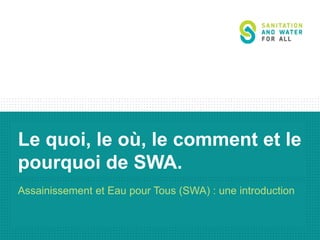 Le quoi, le où, le comment et le
pourquoi de SWA.
Assainissement et Eau pour Tous (SWA) : une introduction

 