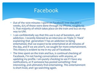 Out of the 1070 minutes I spent on Facebook over the past 2 weeks, 675 of those were done through my iPhone, roughly 63 %. That majority of which takes place on the train and bus on my way to UNI.I can confidentially say that this use is out of boredom, and addiction. I recently listened to an interview on Triple j’s ‘Hack’ explaining that  generation Y has an addiction to being entertained, that we expect to be entertained at all minutes of the day, and if we are aren’t, we sought for more entertainment. This theory is evident to me in my use of Facebook. The time spent on the train and bus, is continual checking of Facebook, I’m not having conversations with anyone, or updating my profile. I am purely checking to see if I have any notifications, or if someone has posted something I find interesting, and ultimately find entertaining. This entertainment is short lived, and I go searching again.Facebook	