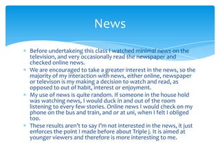 Before undertakeing this class I watched minimal news on the television, and very occasionally read the newspaper and checked online news.We are encouraged to take a greater interest in the news, so the majority of my interaction with news, either online, newspaper or televison is my making a decision to watch and read, as opposed to out of habit, interest or enjoyment.My use of news is quite random. If someone in the house hold was watching news, I would duck in and out of the room listening to every few stories. Online news I would check on my phone on the bus and train, and or at uni, when I felt I obliged too.These results aren’t to say I’m not interested in the news, it just enforces the point I made before about Triple j. It is aimed at younger viewers and therefore is more interesting to me.News