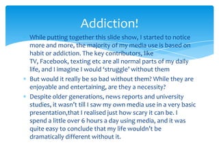 While putting together this slide show, I started to notice more and more, the majority of my media use is based on habit or addiction. The key contributors, like TV, Facebook, texting etc are all normal parts of my daily life, and I imagine I would ‘struggle’ without themBut would it really be so bad without them? While they are enjoyable and entertaining, are they a necessity? Despite older generations, news reports and university studies, it wasn’t till I saw my own media use in a very basic presentation,that I realised just how scary it can be. I spend a little over 6 hours a day using media, and it was quite easy to conclude that my life wouldn’t be dramatically different without it. Addiction!
