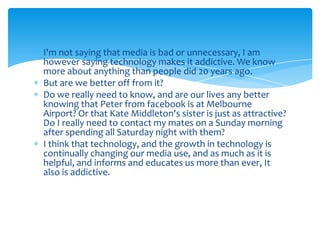 I'm not saying that media is bad or unnecessary, I am however saying technology makes it addictive. We know more about anything than people did 20 years ago.But are we better off from it? Do we really need to know, and are our lives any better knowing that Peter from facebook is at Melbourne Airport? Or that Kate Middleton's sister is just as attractive? Do I really need to contact my mates on a Sunday morning after spending all Saturday night with them?I think that technology, and the growth in technology is continually changing our media use, and as much as it is helpful, and informs and educates us more than ever, It also is addictive.
