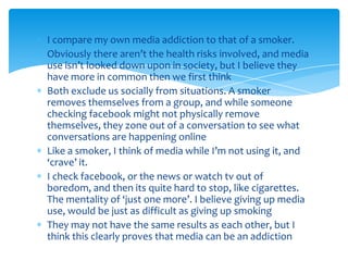 I compare my own media addiction to that of a smoker.Obviously there aren’t the health risks involved, and media use isn’t looked down upon in society, but I believe they have more in common then we first thinkBoth exclude us socially from situations. A smoker removes themselves from a group, and while someone checking facebook might not physically remove themselves, they zone out of a conversation to see what conversations are happening onlineLike a smoker, I think of media while I’m not using it, and ‘crave’ it.I check facebook, or the news or watch tv out of boredom, and then its quite hard to stop, like cigarettes. The mentality of ‘just one more’. I believe giving up media use, would be just as difficult as giving up smokingThey may not have the same results as each other, but I think this clearly proves that media can be an addiction