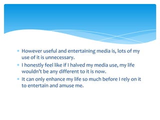 However useful and entertaining media is, lots of my use of it is unnecessary.I honestly feel like if I halved my media use, my life wouldn’t be any different to it is now.It can only enhance my life so much before I rely on it to entertain and amuse me. 