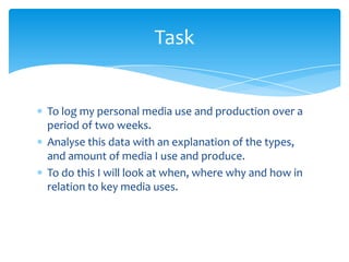 To log my personal media use and production over a period of two weeks.Analyse this data with an explanation of the types, and amount of media I use and produce.To do this I will look at when, where why and how in relation to key media uses.Task
