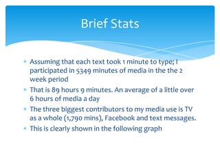 Assuming that each text took 1 minute to type; I participated in 5349 minutes of media in the the 2 week periodThat is 89 hours 9 minutes. An average of a little over 6 hours of media a dayThe three biggest contributors to my media use is TV as a whole (1,790 mins), Facebook and text messages.This is clearly shown in the following graphBrief Stats