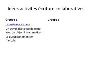 Idées activités écriture collaboratives
Groupe 5
Les réseaux sociaux
Un travail d’analyse de texte
avec un objectif grammatical.
Le questionnement en
français.
Groupe 6