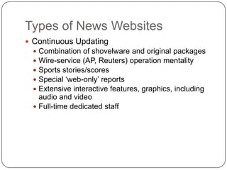 Types of News WebsitesContinuous UpdatingCombination of shovelware and original packagesWire-service (AP, Reuters) operation mentalitySports stories/scoresSpecial ‘web-only’ reportsExtensive interactive features, graphics, including audio and videoFull-time dedicated staff 