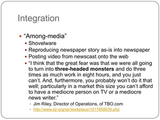 Integration“Among-media”ShovelwareReproducing newspaper story as-is into newspaperPosting video from newscast onto the web“I think that the great fear was that we were all going to turn into three-headed monsters and do three times as much work in eight hours, and you just can’t. And, furthermore, you probably won’t do it that well; particularly in a market this size you can’t afford to have a mediocre person on TV or a mediocre news writer.” Jim Riley, Director of Operations, of TBO.comhttp://www.ojr.org/ojr/workplace/1017858030.php