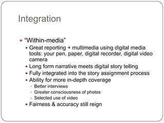 Integration“Within-media”Great reporting + multimedia using digital media tools: your pen, paper, digital recorder, digital video cameraLong form narrative meets digital story tellingFully integrated into the story assignment processAbility for more in-depth coverageBetter interviewsGreater consciousness of photosSelected use of videoFairness & accuracy still reign
