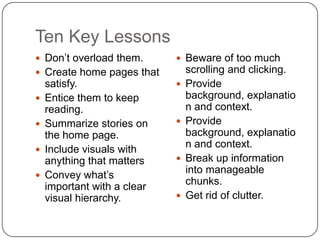 Ten Key LessonsDon’t overload them.Create home pages that satisfy.Entice them to keep reading.Summarize stories on the home page.Include visuals with anything that mattersConvey what’s important with a clear visual hierarchy.Beware of too much scrolling and clicking.Provide background, explanation and context.Provide background, explanation and context.Break up information into manageable chunks.Get rid of clutter.