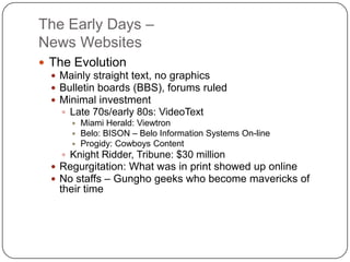 The Early Days –News WebsitesThe EvolutionMainly straight text, no graphicsBulletin boards (BBS), forums ruledMinimal investment Late 70s/early 80s: VideoTextMiami Herald: ViewtronBelo: BISON – Belo Information Systems On-lineProgidy: Cowboys ContentKnight Ridder, Tribune: $30 millionRegurgitation: What was in print showed up onlineNo staffs – Gungho geeks who become mavericks of their time