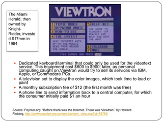 The Miami Herald, then owned by Knight-Ridder, invested $17mm in 1984Dedicated keyboard/terminal that could only be used for the videotext service. This equipment cost $600 to $900; later, as personal computing caught on,Viewtron would try to sell its services via IBM, Apple, or Commodore PCs. A television set to display the color images, which took time to load or paint A monthly subscription fee of $12 (the first month was free) A phone line to send information back to a central computer, for which the consumer initially paid $1 an hour Source: Poynter.org: “Before there was the Internet, There was Viewtron”, by Howard Finberg, http://www.poynter.org/content/content_view.asp?id=52769