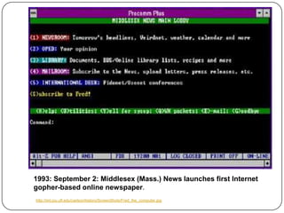 1993: September 2: Middlesex (Mass.) News launches first Internet gopher-based online newspaper. http://iml.jou.ufl.edu/carlson/history/ScreenShots/Fred_the_computer.jpg