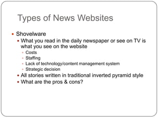 Types of News WebsitesShovelwareWhat you read in the daily newspaper or see on TV is what you see on the websiteCostsStaffingLack of technology/content management systemStrategic decisionAll stories written in traditional inverted pyramid styleWhat are the pros & cons? 