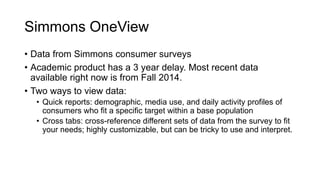Simmons OneView
• Data from Simmons consumer surveys
• Academic product has a 3 year delay. Most recent data
available right now is from Fall 2014.
• Two ways to view data:
• Quick reports: demographic, media use, and daily activity profiles of
consumers who fit a specific target within a base population
• Cross tabs: cross-reference different sets of data from the survey to fit
your needs; highly customizable, but can be tricky to use and interpret.
 