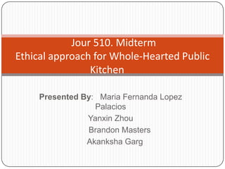 Jour 510. Midterm
Ethical approach for Whole-Hearted Public
                Kitchen

     Presented By: Maria Fernanda Lopez
                  Palacios
                Yanxin Zhou
                Brandon Masters
                Akanksha Garg
 