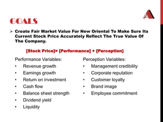 GOALS
 Create Fair Market Value For New Oriental To Make Sure Its
  Current Stock Price Accurately Reflect The True Value Of
  The Company.

       [Stock Price]= [Performance] + [Perception]

  Performance Variables:        Perception Variables:
  • Revenue growth              • Management credibility
  • Earnings growth             • Corporate reputation
  • Return on investment        • Customer loyalty
  • Cash flow                   • Brand image
  • Balance sheet strength      • Employee commitment
  • Dividend yield
  • Liquidity
 