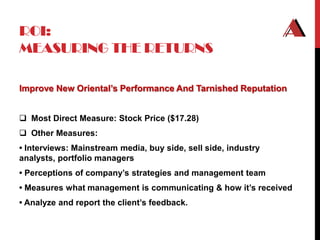 ROI:
MEASURING THE RETURNS

Improve New Oriental’s Performance And Tarnished Reputation


 Most Direct Measure: Stock Price ($17.28)
 Other Measures:
• Interviews: Mainstream media, buy side, sell side, industry
analysts, portfolio managers
• Perceptions of company’s strategies and management team
• Measures what management is communicating & how it’s received
• Analyze and report the client’s feedback.
 